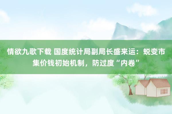 情欲九歌下载 国度统计局副局长盛来运：蜕变市集价钱初始机制，防过度“内卷”