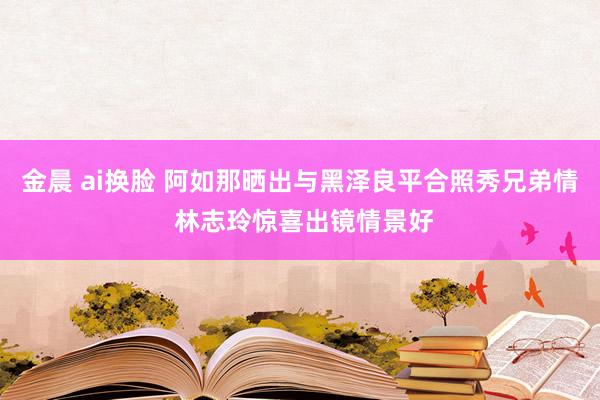 金晨 ai换脸 阿如那晒出与黑泽良平合照秀兄弟情 林志玲惊喜出镜情景好