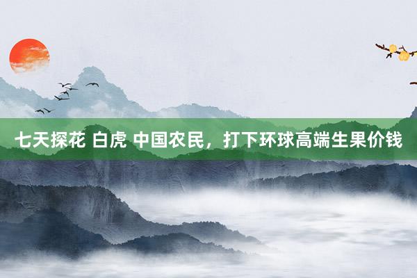 七天探花 白虎 中国农民，打下环球高端生果价钱