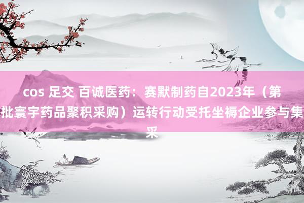 cos 足交 百诚医药：赛默制药自2023年（第九批寰宇药品聚积采购）运转行动受托坐褥企业参与集采