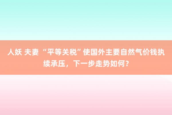 人妖 夫妻 “平等关税”使国外主要自然气价钱执续承压，下一步走势如何？