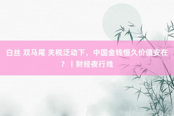 白丝 双马尾 关税泛动下，中国金钱恒久价值安在？丨财经夜行线