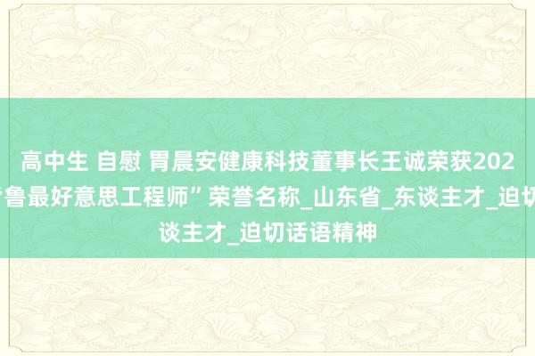 高中生 自慰 胃晨安健康科技董事长王诚荣获2023年度“皆鲁最好意思工程师”荣誉名称_山东省_东谈主才_迫切话语精神