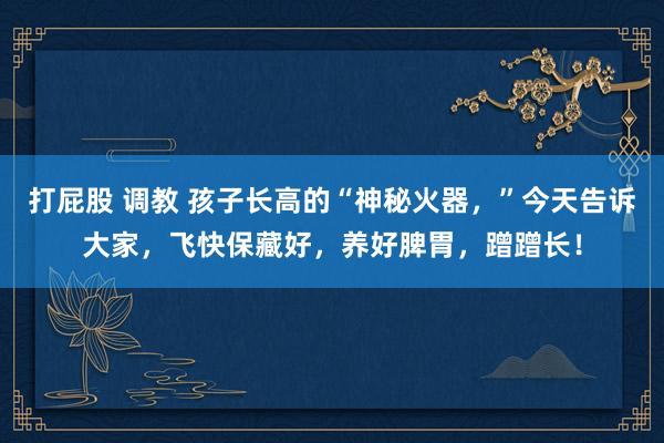 打屁股 调教 孩子长高的“神秘火器，”今天告诉大家，飞快保藏好，养好脾胃，蹭蹭长！
