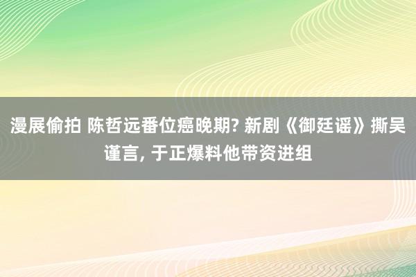 漫展偷拍 陈哲远番位癌晚期? 新剧《御廷谣》撕吴谨言， 于正爆料他带资进组
